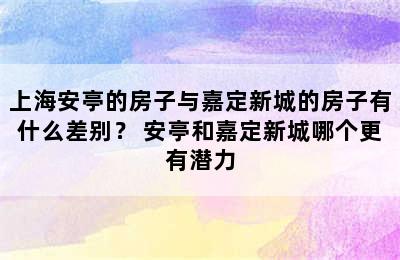 上海安亭的房子与嘉定新城的房子有什么差别？ 安亭和嘉定新城哪个更有潜力